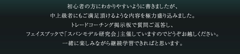 初心者の方にわかりやすいように書きましたが、中上級者にもご満足頂けるような内容を極力盛り込みました。トレードコーチング掲示板で質問ご返答し、フェイスブックで「スパンモデル研究会」主催していますのでどうぞお越しください。一緒に楽しみながら継続学習できればと思います。