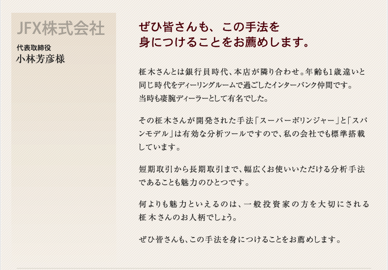 ぜひ皆さんも、この手法を
身につけることをお薦めします。 JFX株式会社 代表取締役 小林芳彦様