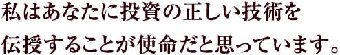 私はあなたに投資の正しい技術を
伝授することが使命だと思っています。