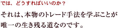 それは、本物のトレード手法を学ぶことが唯一の生き残る道なのです。