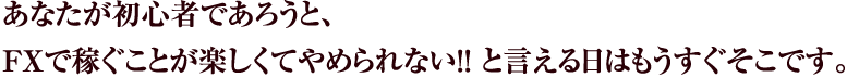 あなたが初心者であろうと、
FXで稼ぐことが楽しくてやめられない!!と言える日はもうすぐそこです。