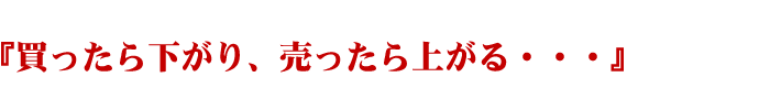 『買ったら下がり、売ったら上がる・・・』