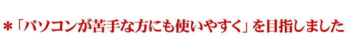 ＊「パソコンが苦手な方にも使いやすく」を目指しました