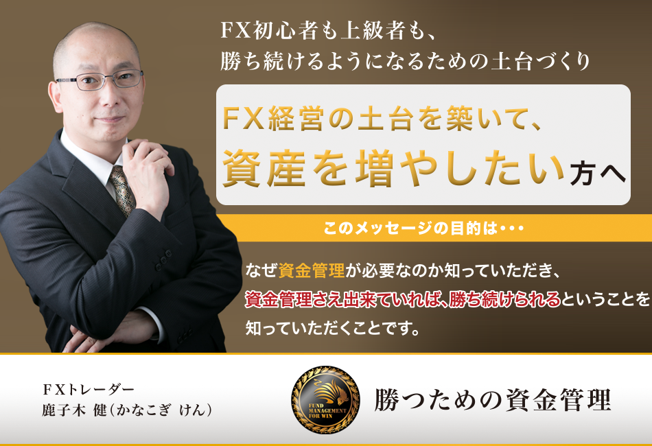 FX初心者も上級者も、勝ち続けるようになるための土台づくり　FX経営の土台を築いて、資産を増やしたい方へ　このメッセージの目的は・・・　なぜ資金管理が必要なのか知っていただき、資金管理さえ出来ていれば、勝ち続けられるということを知っていただくことです。ＦＸトレーダー　鹿子木 健（かなこぎ けん） 勝つための資金管理