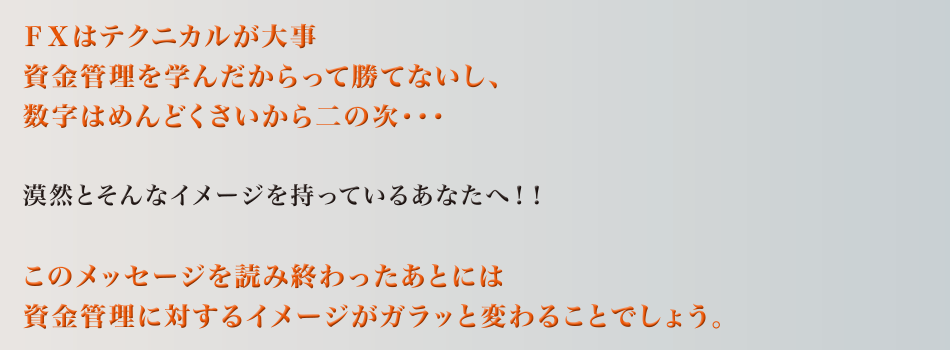 ＦＸはテクニカルが大事　資金管理を学んだからって勝てないし、数字はめんどくさいから二の次・・・　漠然とそんなイメージを持っているあなたへ！！　このメッセージを読み終わったあとには　資金管理に対するイメージがガラッと変わることでしょう。