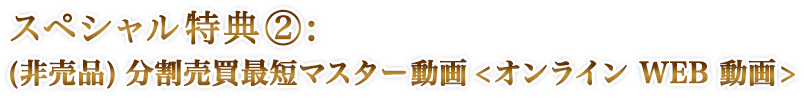 スペシャル特典②:(非売品)分割売買最短マスター動画<オンライン WEB 動画>
