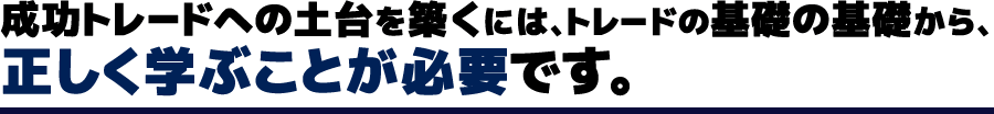 成功トレードへの土台を築くには、トレードの基礎の基礎から、正しく学ぶことが必要です。