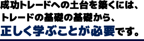 成功トレードへの土台を築くには、トレードの基礎の基礎から、正しく学ぶことが必要です。