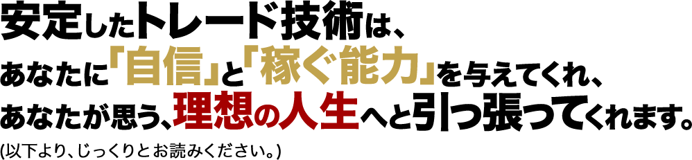 安定したトレード技術は、あなたに「自信」と「稼ぐ能力」を与えてくれ、あなたが思う、理想の人生へと引っ張ってくれます。