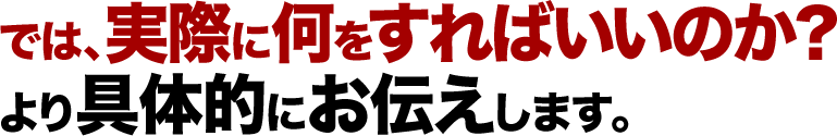 では、実際に何をすればいいのか？より具体的にお伝えします。