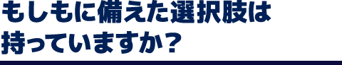 もしもに備えた選択肢は持っていますか？