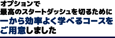 オプションで最高のスタートダッシュを切るために一から効率よく学べるコースをご用意しました