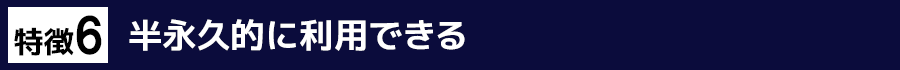特徴6　半永久的に利用できる