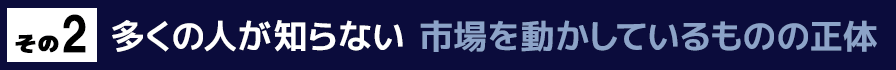その２　多くの人が知らない市場を動かしているものの正体とは