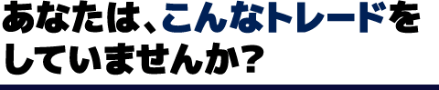 あなたは、こんなトレードをしていませんか？