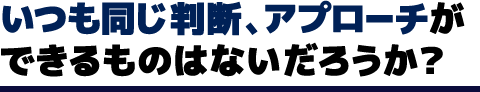 いつも同じ判断、アプローチができるものはないだろうか？