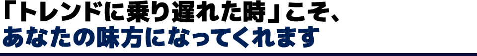 「トレンドに乗り遅れた時」こそ、あなたの味方になってくれます