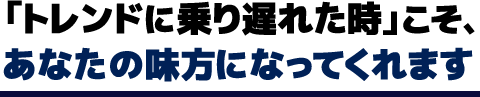 「トレンドに乗り遅れた時」こそ、あなたの味方になってくれます