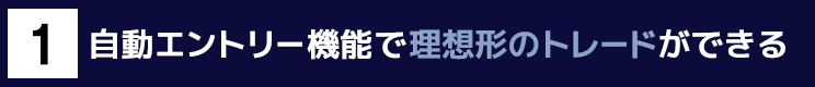 １．自動エントリー機能で理想形のトレードができる