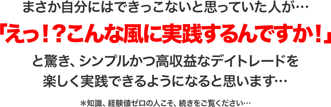 まさか自分にはできっこないと思っていた人が…「えっ！？こんなに簡単なんですか！」と驚き、シンプルかつ高収益なデイトレードを楽しく実践できるようになるでしょう…＊知識、経験値ゼロの人こそ、続きをご覧ください…