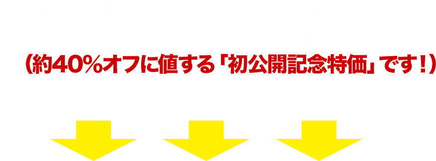 ●8個の特典をセットで手に入れる●47万2200円→29万8000円で手に入れる（約40％オフに値する「初公開記念特価」です！）