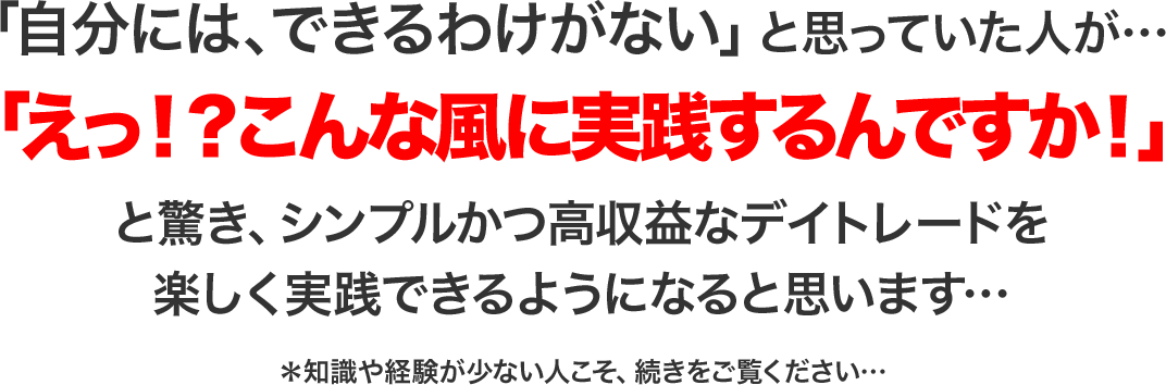 まさか自分にはできっこないと思っていた人が…「えっ!?こんなに簡単なんですか!」と驚き、シンプルかつ高収益なデイトレードを楽しく実践できるようになるでしょう…*知識、経験値ゼロの人こそ、続きをご覧ください…