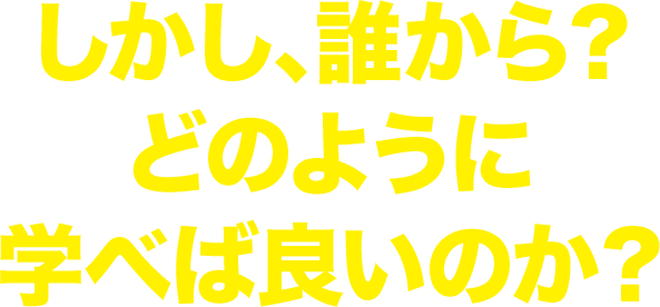 しかし、誰から?どのように学べば良いのか?